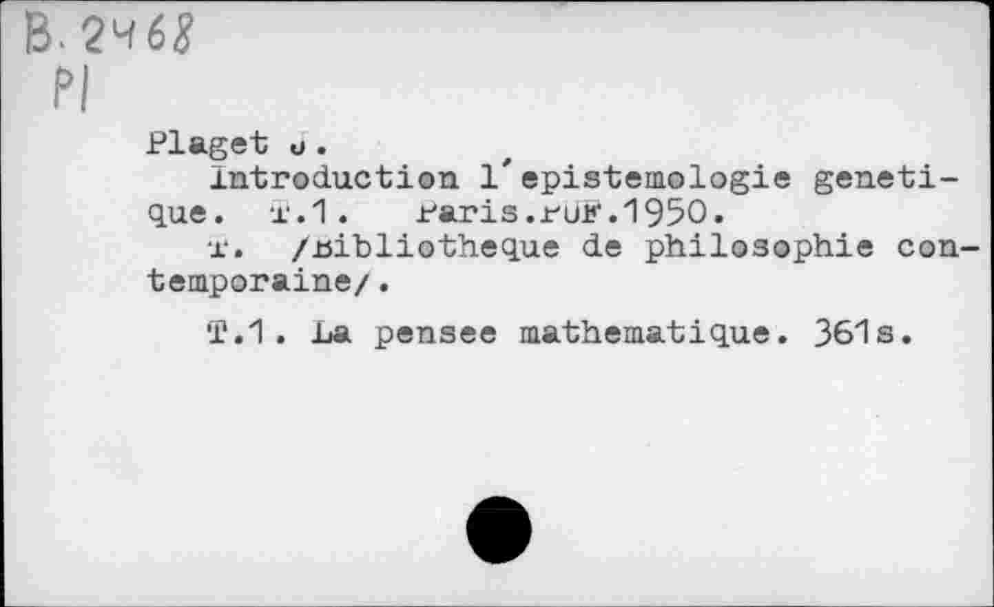 ﻿B-2^6^
PI
Plaget u.
Introduction 1'epistemologie génétique. Ï.1. raris.ruK.195O.
x‘. /.bibliothèque de philosophie contemporaine/ .
T.1. La pensee mathématique. 361s.